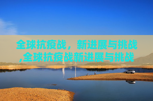 全球抗疫战，新进展与挑战,全球抗疫战新进展与挑战