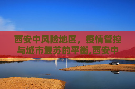 西安中风险地区，疫情管控与城市复苏的平衡,西安中风险地区