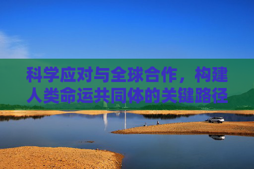 科学应对与全球合作，构建人类命运共同体的关键路径,科学应对与全球合作