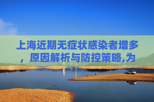 上海近期无症状感染者增多，原因解析与防控策略,为何上海近期无症状感染者较多
