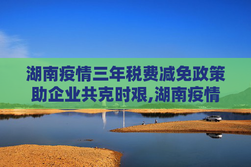 湖南疫情三年税费减免政策助企业共克时艰,湖南疫情三年税费减免政策助企业共克时艰