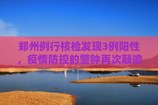 郑州例行核检发现3例阳性，疫情防控的警钟再次敲响,郑州例行核检发现3例阳性
