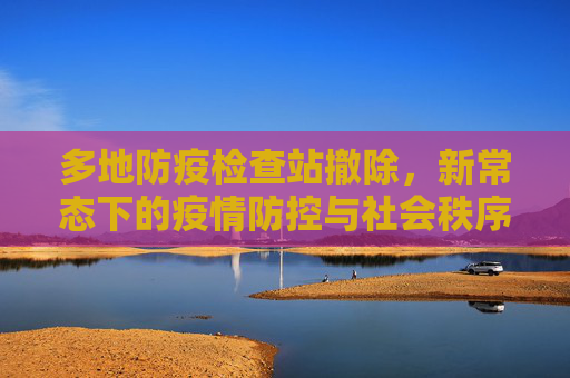 多地防疫检查站撤除，新常态下的疫情防控与社会秩序恢复,多地防疫检查站撤除