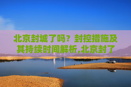 北京封城了吗？封控措施及其持续时间解析,北京封了吗?封多长时间