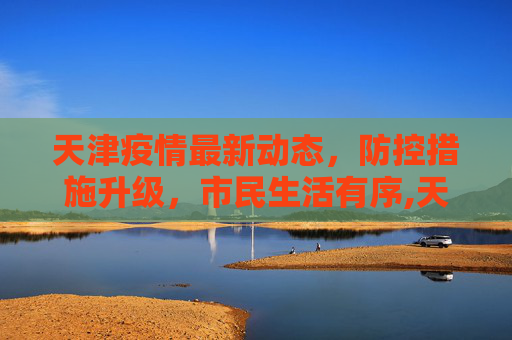 天津疫情最新动态，防控措施升级，市民生活有序,天津疫情今天最新消息