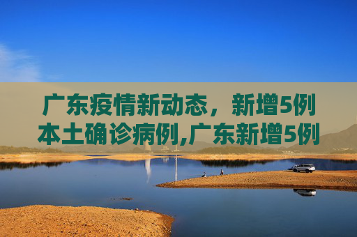 广东疫情新动态，新增5例本土确诊病例,广东新增5例本土确诊病例