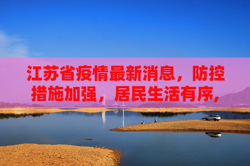 江苏省疫情最新消息，防控措施加强，居民生活有序,江苏省疫情最新消息