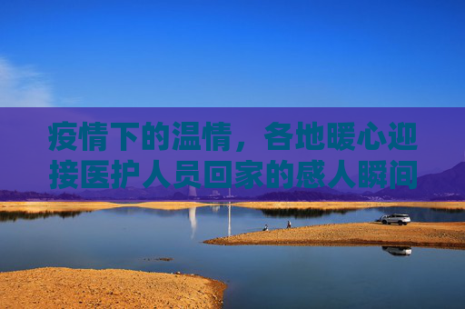疫情下的温情，各地暖心迎接医护人员回家的感人瞬间,疫情下各地暖心迎接医护人员回家的感人瞬间