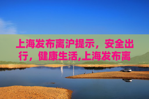 上海发布离沪提示，安全出行，健康生活,上海发布离沪提示