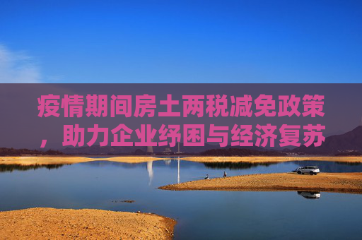 疫情期间房土两税减免政策，助力企业纾困与经济复苏,疫情期间房土两税减免政策