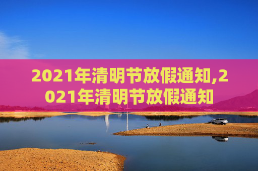 2021年清明节放假通知,2021年清明节放假通知