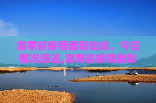 湖南省疫情最新动态，今日情况综述,湖南省疫情最新今天