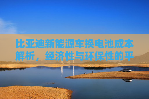 比亚迪新能源车换电池成本解析，经济性与环保性的平衡,比亚迪新能源车换电池多少钱