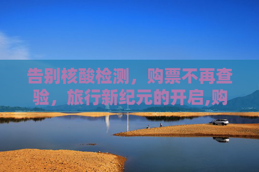 告别核酸检测，购票不再查验，旅行新纪元的开启,购票停止查验核酸