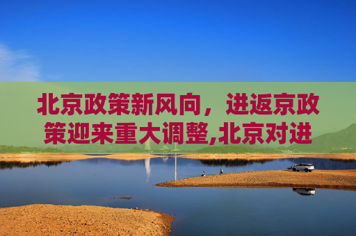 北京政策新风向，进返京政策迎来重大调整,北京对进返京政策做出重大调整