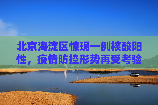 北京海淀区惊现一例核酸阳性，疫情防控形势再受考验,北京海淀1人核酸结果阳性