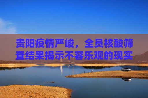 贵阳疫情严峻，全员核酸筛查结果揭示不容乐观的现实,贵阳:全员核酸筛查结果不容乐观
