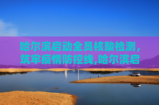 哈尔滨启动全员核酸检测，筑牢疫情防控线,哈尔滨启动全员核检