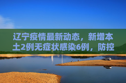 辽宁疫情最新动态，新增本土2例无症状感染6例，防控措施持续加强,辽宁新增本土2例无症状感染6例