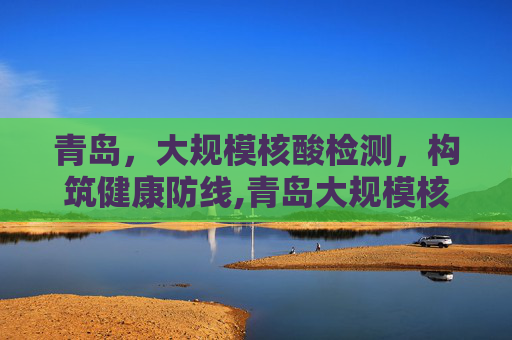 青岛，大规模核酸检测，构筑健康防线,青岛大规模核酸检测