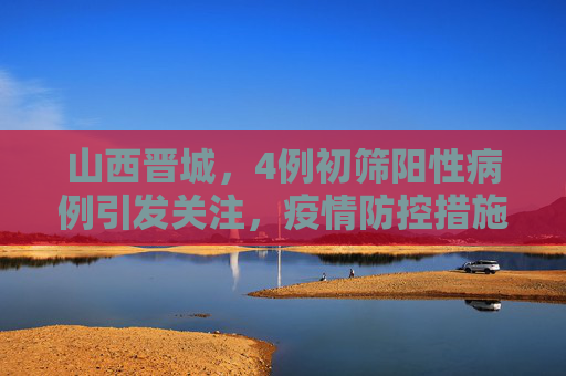 山西晋城，4例初筛阳性病例引发关注，疫情防控措施升级,山西晋城发现4例初筛阳性