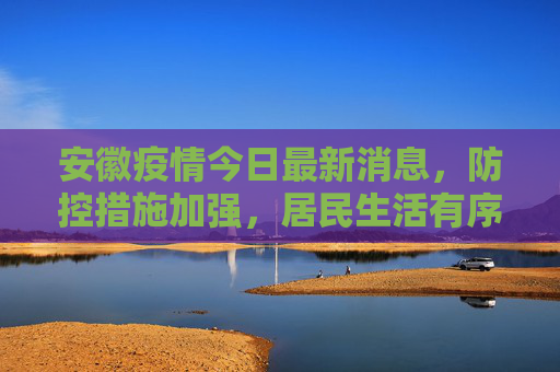 安徽疫情今日最新消息，防控措施加强，居民生活有序,安徽疫情今日最新消息