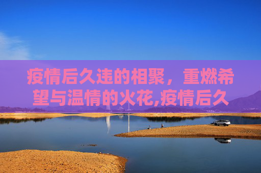 疫情后久违的相聚，重燃希望与温情的火花,疫情后久违的相聚