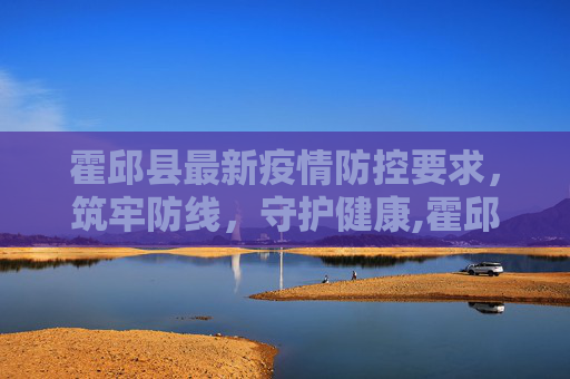 霍邱县最新疫情防控要求，筑牢防线，守护健康,霍邱最新疫情防控要求