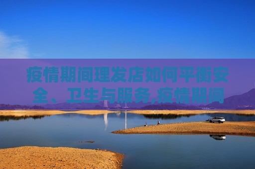 疫情期间理发店如何平衡安全、卫生与服务,疫情期间理发店如何平衡安全、卫生与服务