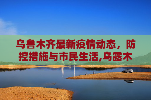 乌鲁木齐最新疫情动态，防控措施与市民生活,乌露木齐最新疫情