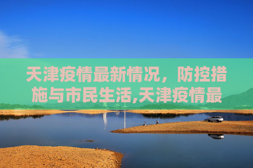 天津疫情最新情况，防控措施与市民生活,天津疫情最新情况