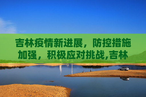 吉林疫情新进展，防控措施加强，积极应对挑战,吉林最新疫情新进展