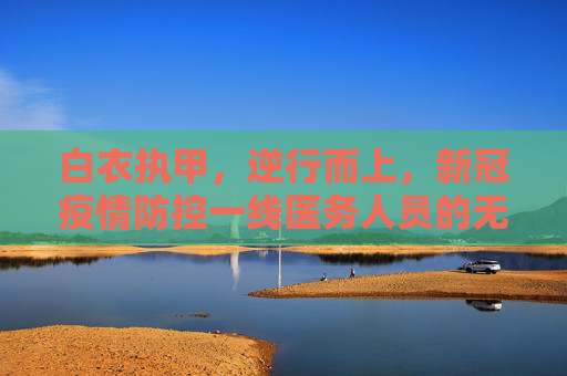 白衣执甲，逆行而上，新冠疫情防控一线医务人员的无畏与坚守,新冠疫情防控一线医务人员的无畏与坚守