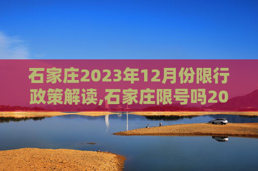 石家庄2023年12月份限行政策解读,石家庄限号吗2023年12月份限行