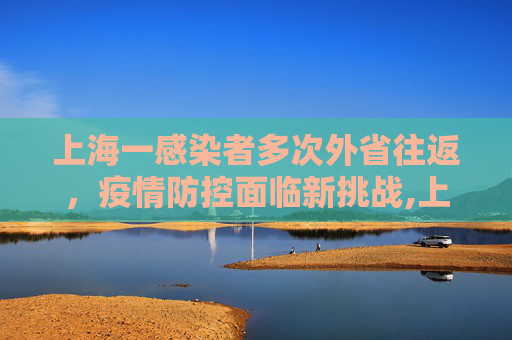 上海一感染者多次外省往返，疫情防控面临新挑战,上海一感染者曾多次往返外省