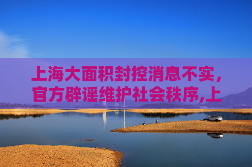 上海大面积封控消息不实，官方辟谣维护社会秩序,上海将大面积封控消息不实