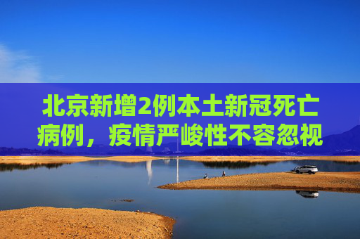 北京新增2例本土新冠死亡病例，疫情严峻性不容忽视,北京新增2例本土新冠死亡病例