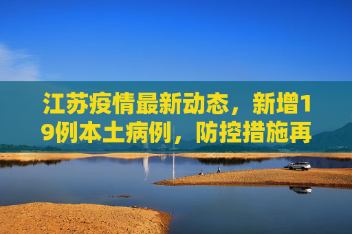 江苏疫情最新动态，新增19例本土病例，防控措施再升级,江苏新增19例本土