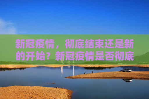 新冠疫情，彻底结束还是新的开始？新冠疫情是否彻底结束？