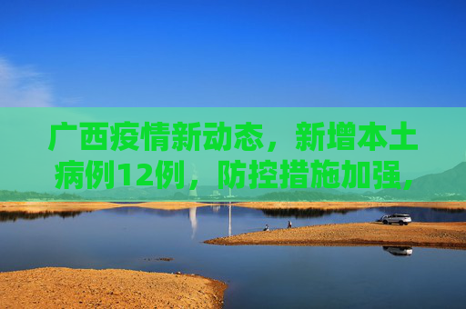 广西疫情新动态，新增本土病例12例，防控措施加强,广西新增本土病例12例