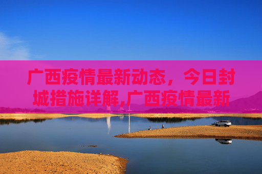 广西疫情最新动态，今日封城措施详解,广西疫情最新消息今天封城了
